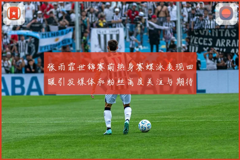 张雨霏世锦赛前热身赛蝶泳表现回暖引发媒体和粉丝高度关注与期待