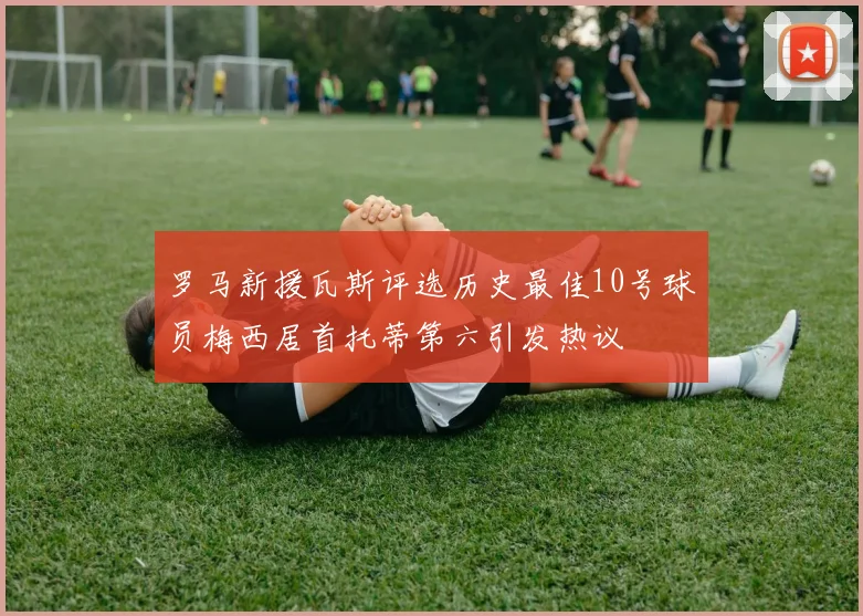 罗马新援瓦斯评选历史最佳10号球员梅西居首托蒂第六引发热议