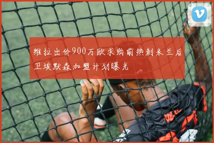 维拉出价900万欧求购前热刺米兰后卫埃默森加盟计划曝光