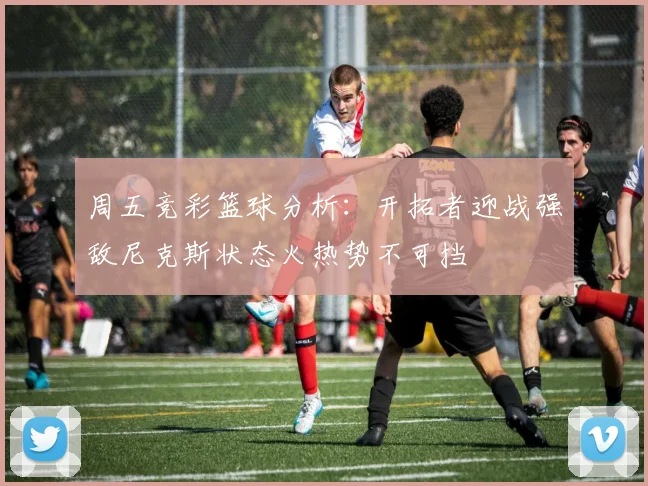 周五竞彩篮球分析：开拓者迎战强敌尼克斯状态火热势不可挡