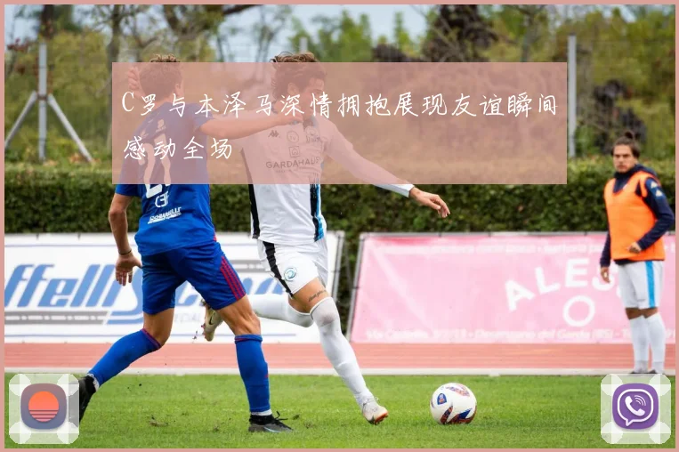 C罗与本泽马深情拥抱展现友谊瞬间感动全场