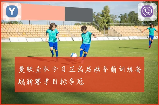 曼联全队今日正式启动季前训练备战新赛季目标争冠