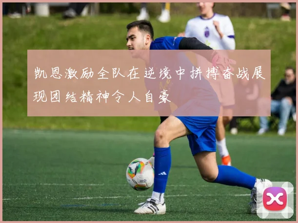 凯恩激励全队在逆境中拼搏奋战展现团结精神令人自豪