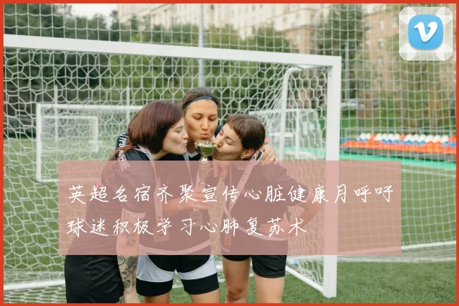 英超名宿齐聚宣传心脏健康月呼吁球迷积极学习心肺复苏术