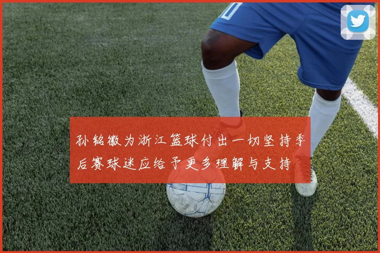 孙铭徽为浙江篮球付出一切坚持季后赛球迷应给予更多理解与支持