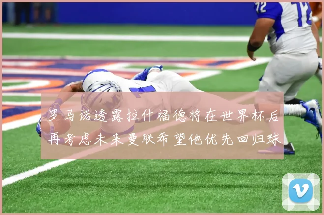 罗马诺透露拉什福德将在世界杯后再考虑未来曼联希望他优先回归球队