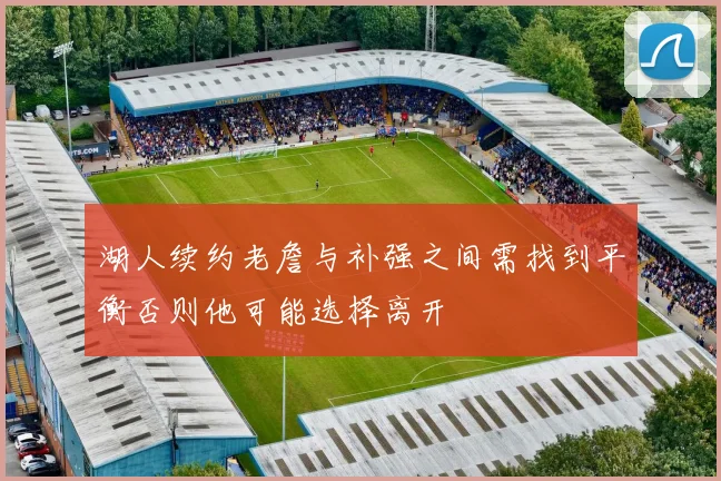 湖人续约老詹与补强之间需找到平衡否则他可能选择离开