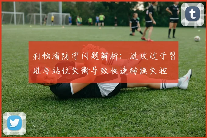 利物浦防守问题解析：进攻过于冒进与站位失衡导致快速转换失控