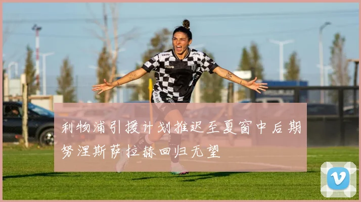 利物浦引援计划推迟至夏窗中后期努涅斯萨拉赫回归无望