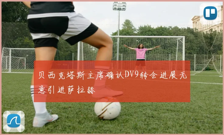贝西克塔斯主席确认DV9转会进展无意引进萨拉赫