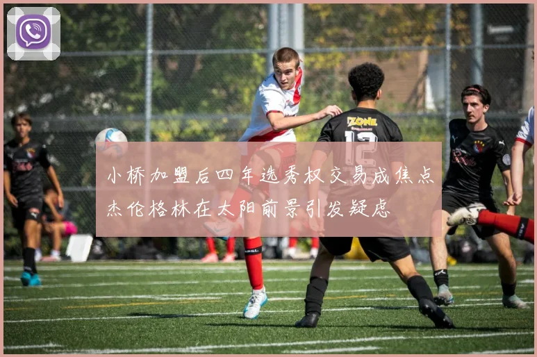 小桥加盟后四年选秀权交易成焦点杰伦格林在太阳前景引发疑虑
