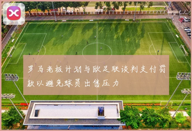 罗马老板计划与欧足联谈判支付罚款以避免球员出售压力