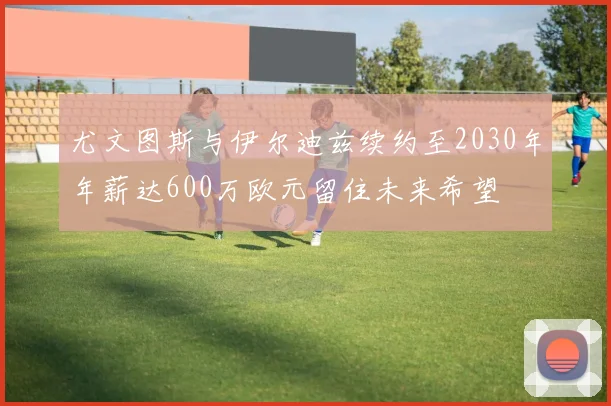尤文图斯与伊尔迪兹续约至2030年年薪达600万欧元留住未来希望
