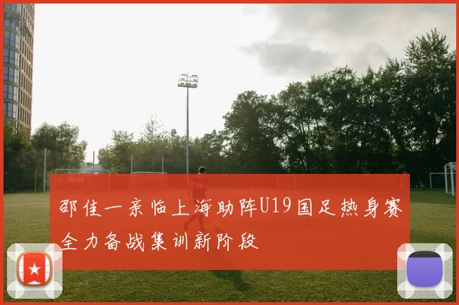 邵佳一亲临上海助阵U19国足热身赛全力备战集训新阶段