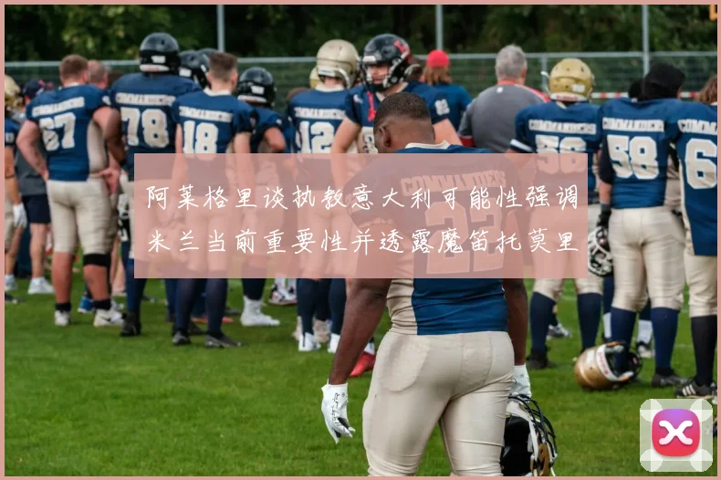 阿莱格里谈执教意大利可能性强调米兰当前重要性并透露魔笛托莫里缺阵消息