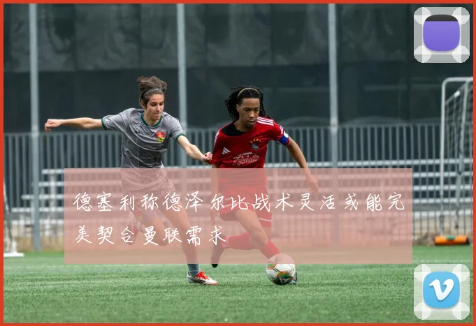 德塞利称德泽尔比战术灵活或能完美契合曼联需求