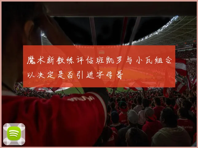 魔术新教练评估班凯罗与小瓦组合以决定是否引进字母哥