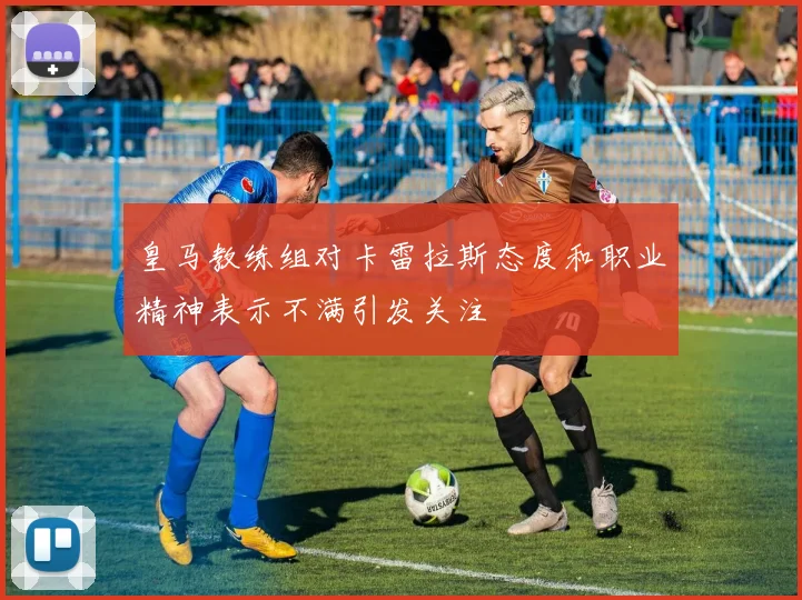 皇马教练组对卡雷拉斯态度和职业精神表示不满引发关注