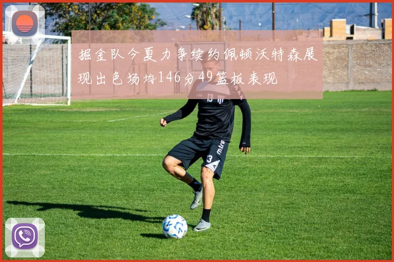 掘金队今夏力争续约佩顿沃特森展现出色场均146分49篮板表现