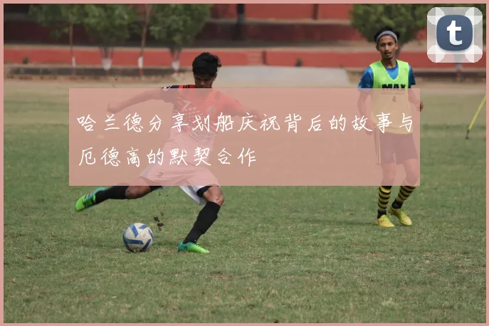 哈兰德分享划船庆祝背后的故事与厄德高的默契合作