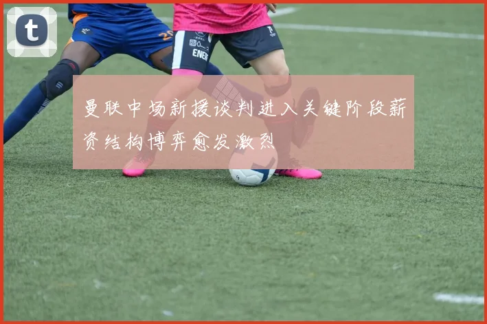 曼联中场新援谈判进入关键阶段薪资结构博弈愈发激烈