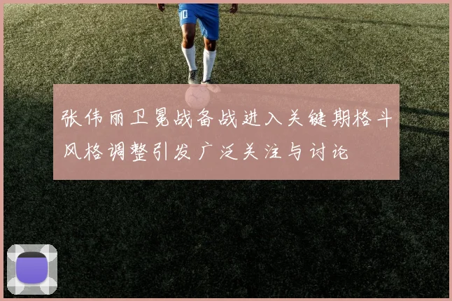 张伟丽卫冕战备战进入关键期格斗风格调整引发广泛关注与讨论