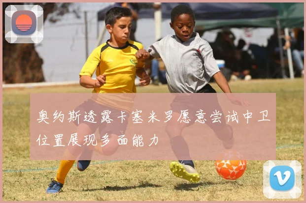 奥约斯透露卡塞米罗愿意尝试中卫位置展现多面能力