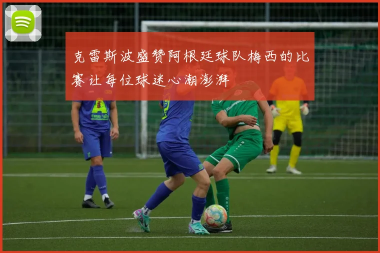 克雷斯波盛赞阿根廷球队梅西的比赛让每位球迷心潮澎湃