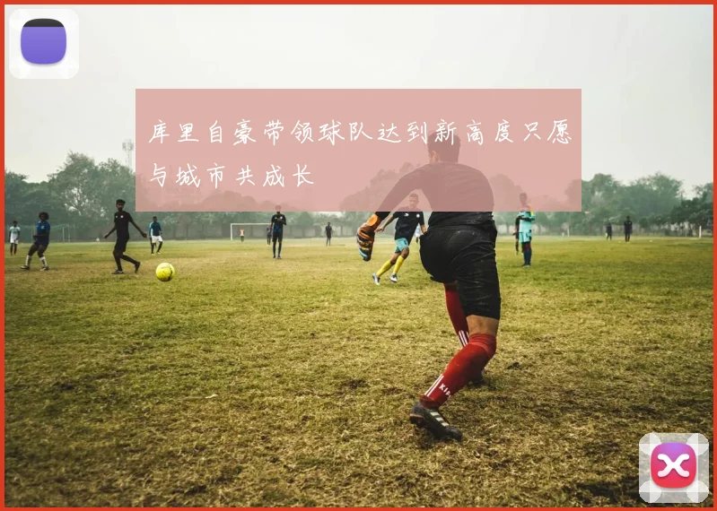 库里自豪带领球队达到新高度只愿与城市共成长