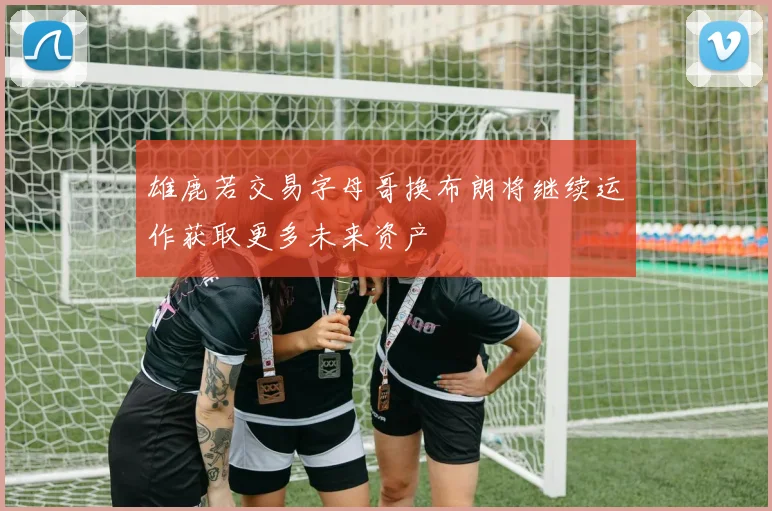 雄鹿若交易字母哥换布朗将继续运作获取更多未来资产