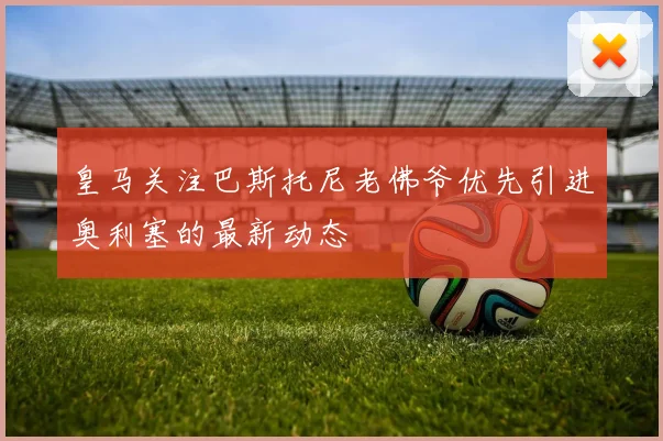 皇马关注巴斯托尼老佛爷优先引进奥利塞的最新动态