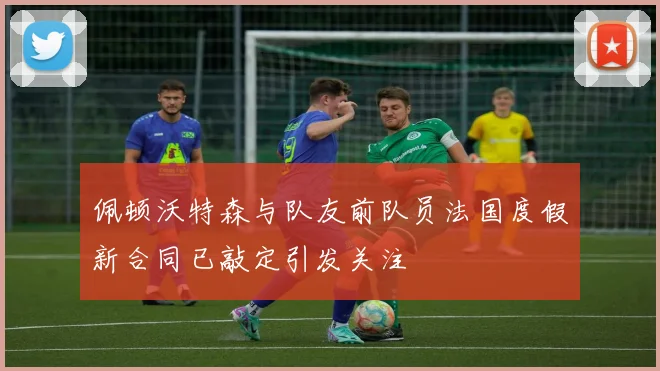 佩顿沃特森与队友前队员法国度假新合同已敲定引发关注
