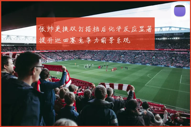 张帅更换双打搭档后化学反应显著提升巡回赛竞争力前景乐观